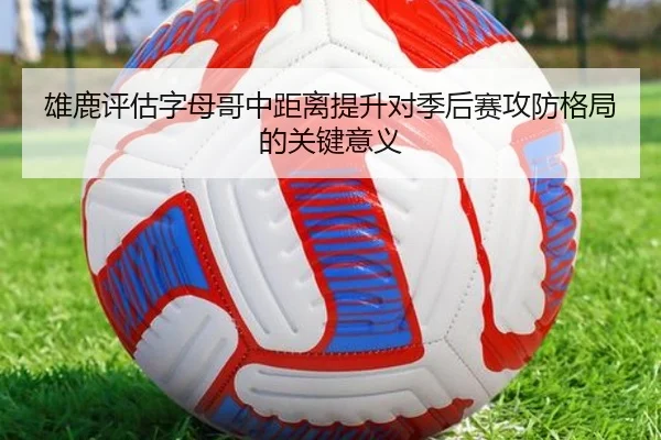 雄鹿评估字母哥中距离提升对季后赛攻防格局的关键意义
